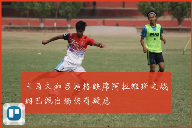 卡马文加吕迪格缺席阿拉维斯之战姆巴佩出场仍存疑虑