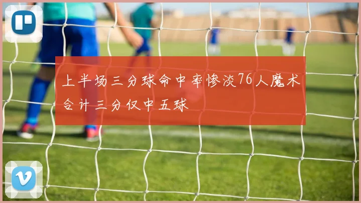 上半场三分球命中率惨淡76人魔术合计三分仅中五球