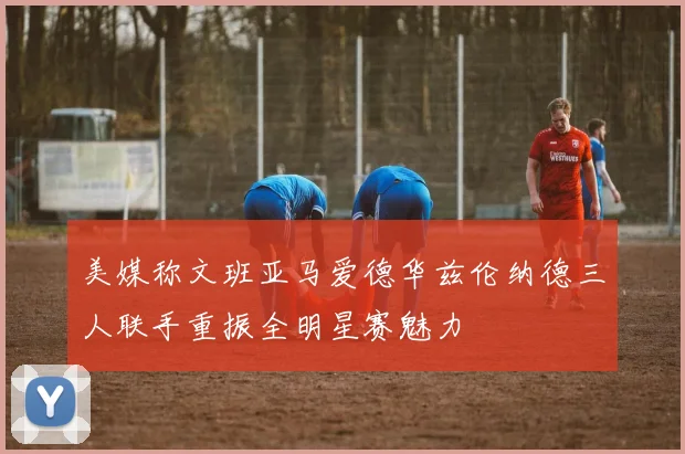 美媒称文班亚马爱德华兹伦纳德三人联手重振全明星赛魅力