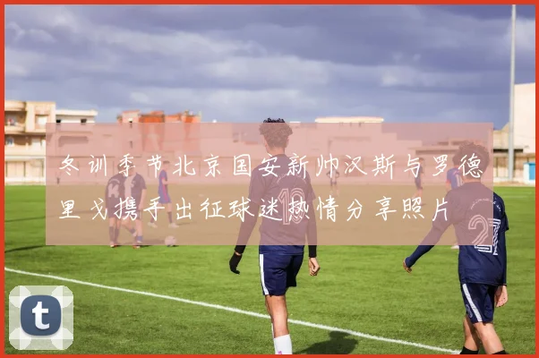 冬训季节北京国安新帅汉斯与罗德里戈携手出征球迷热情分享照片