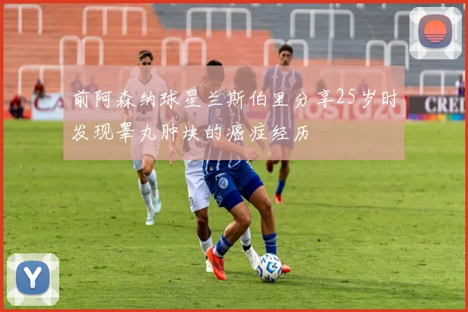 前阿森纳球星兰斯伯里分享25岁时发现睾丸肿块的癌症经历