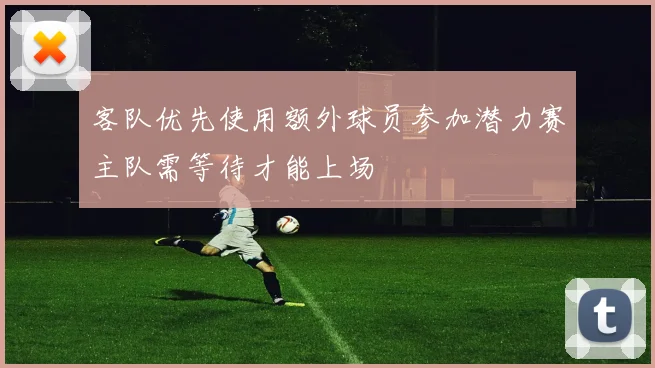 客队优先使用额外球员参加潜力赛主队需等待才能上场