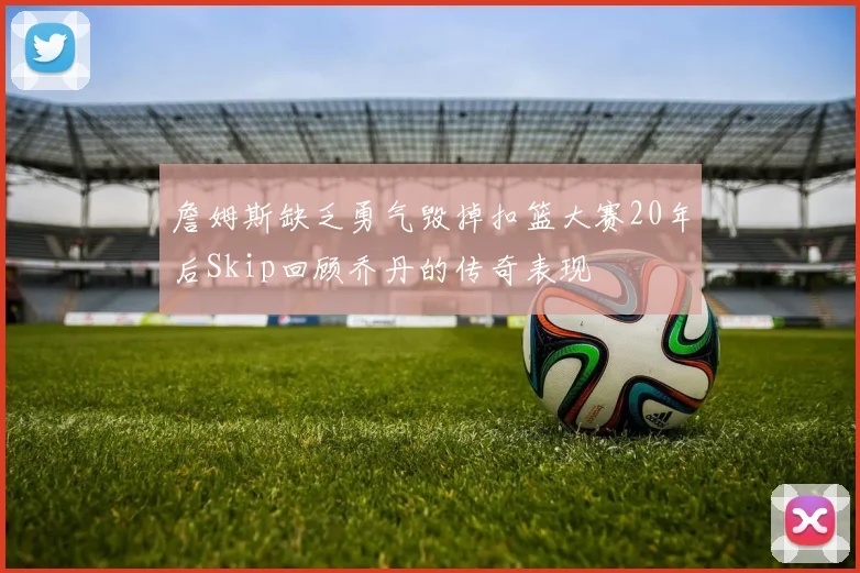 詹姆斯缺乏勇气毁掉扣篮大赛20年后Skip回顾乔丹的传奇表现