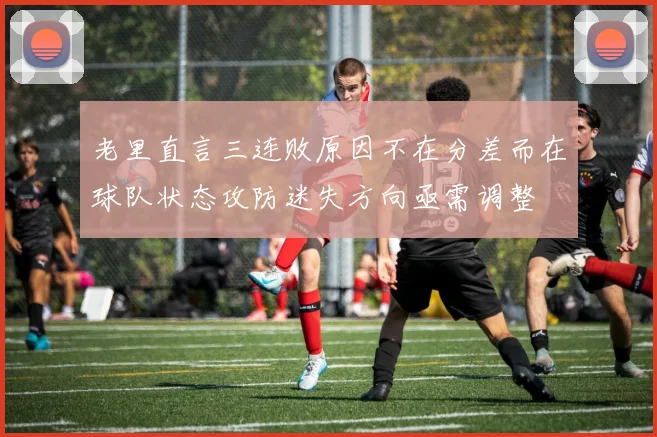 老里直言三连败原因不在分差而在球队状态攻防迷失方向亟需调整