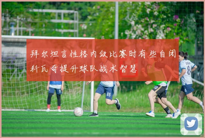 拜尔坦言性格内敛比赛时有些自闭科瓦奇提升球队战术智慧