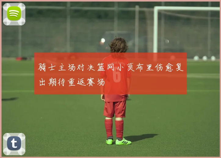 骑士主场对决篮网小莫布里伤愈复出期待重返赛场