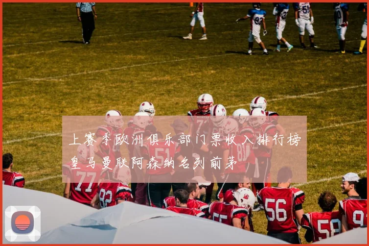 上赛季欧洲俱乐部门票收入排行榜皇马曼联阿森纳名列前茅