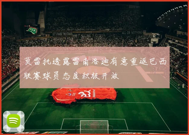 莫雷托透露雷南洛迪有意重返巴西联赛球员态度积极开放