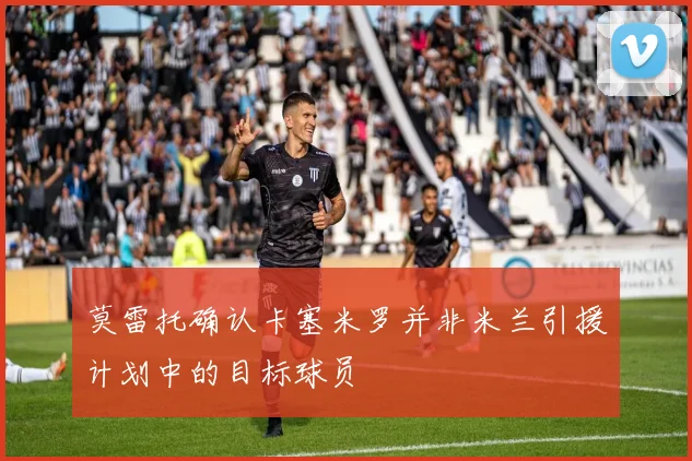 莫雷托确认卡塞米罗并非米兰引援计划中的目标球员