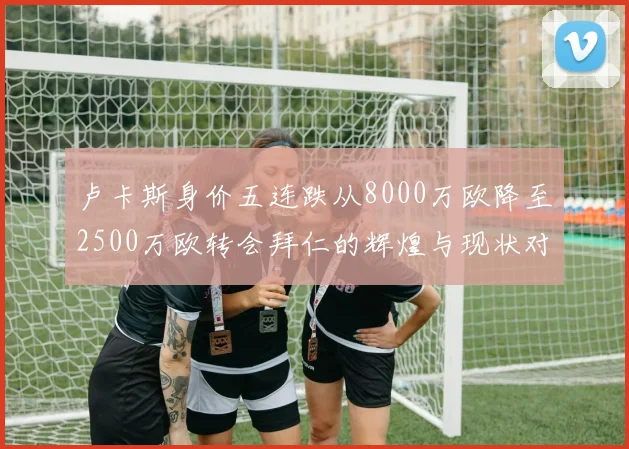 卢卡斯身价五连跌从8000万欧降至2500万欧转会拜仁的辉煌与现状对比