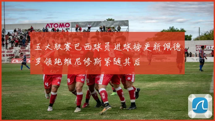 五大联赛巴西球员进球榜更新佩德罗领跑维尼修斯紧随其后