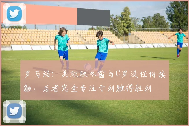 罗马诺：美职联冬窗与C罗没任何接触，后者完全专注于利雅得胜利