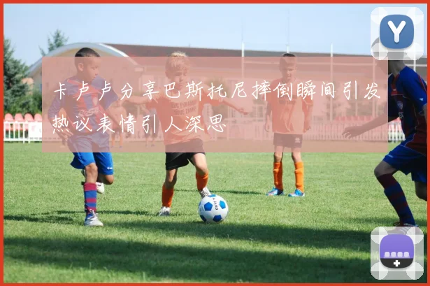 卡卢卢分享巴斯托尼摔倒瞬间引发热议表情引人深思