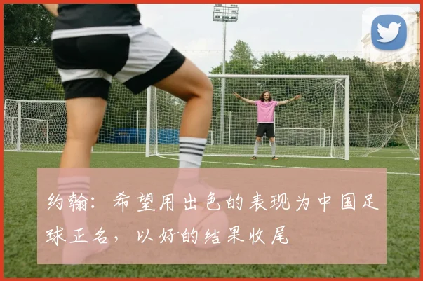 约翰：希望用出色的表现为中国足球正名，以好的结果收尾