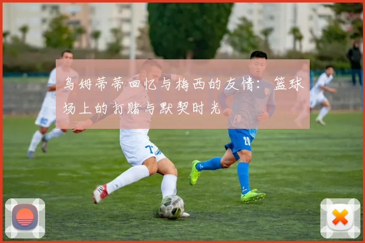乌姆蒂蒂回忆与梅西的友情：篮球场上的打赌与默契时光