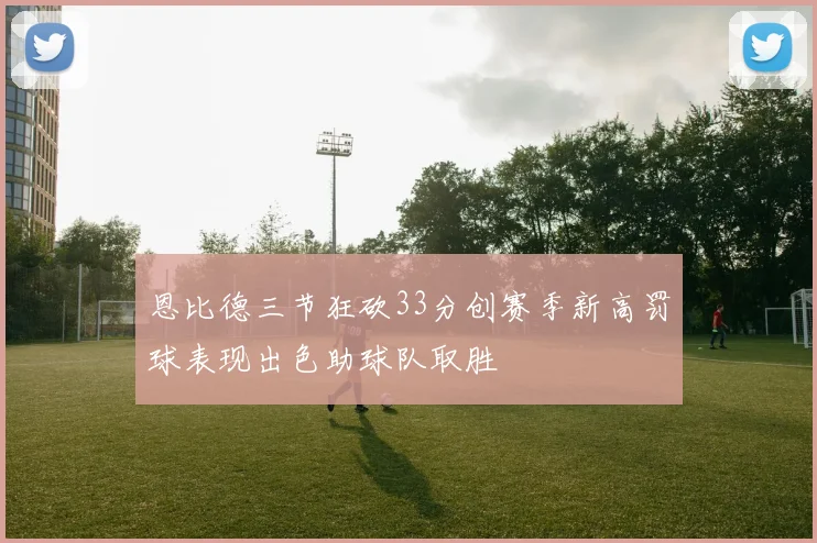 恩比德三节狂砍33分创赛季新高罚球表现出色助球队取胜