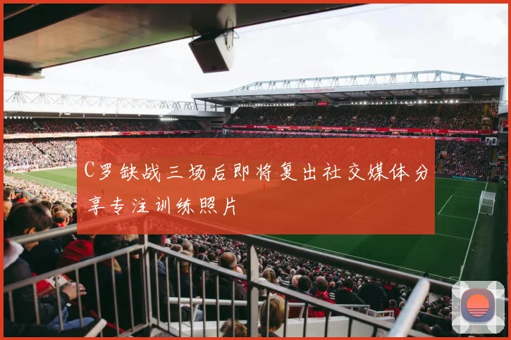 C罗缺战三场后即将复出社交媒体分享专注训练照片