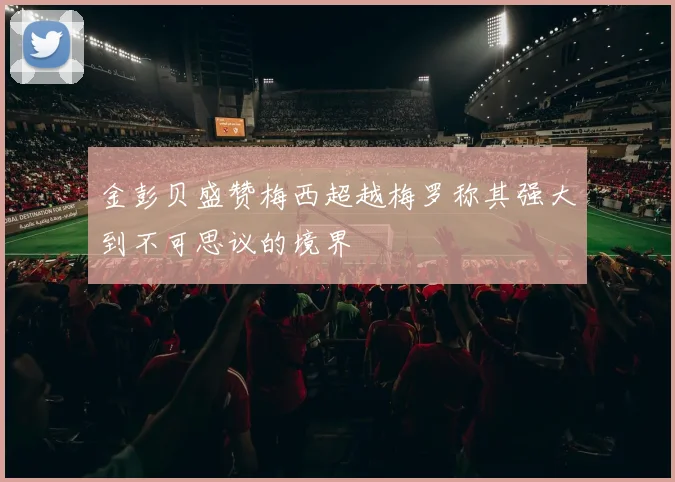 金彭贝盛赞梅西超越梅罗称其强大到不可思议的境界