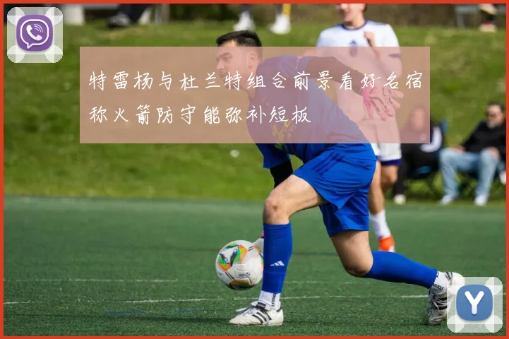 特雷杨与杜兰特组合前景看好名宿称火箭防守能弥补短板