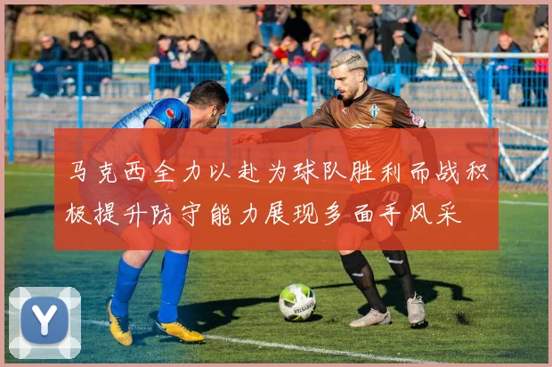 马克西全力以赴为球队胜利而战积极提升防守能力展现多面手风采