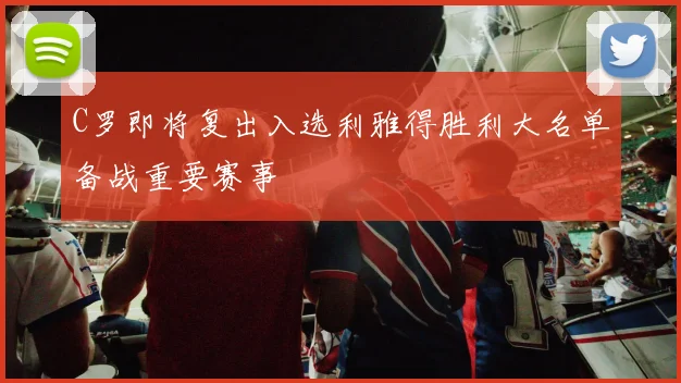 C罗即将复出入选利雅得胜利大名单备战重要赛事