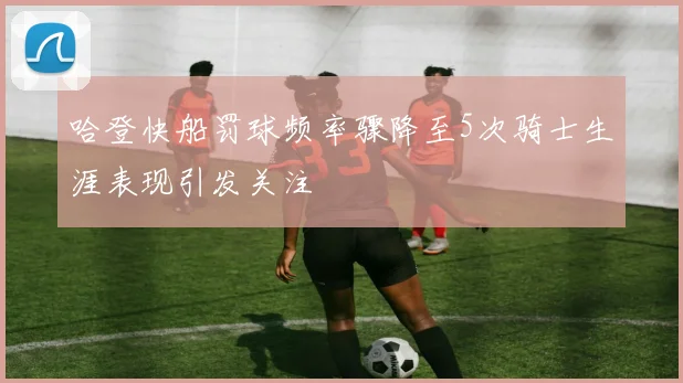 哈登快船罚球频率骤降至5次骑士生涯表现引发关注