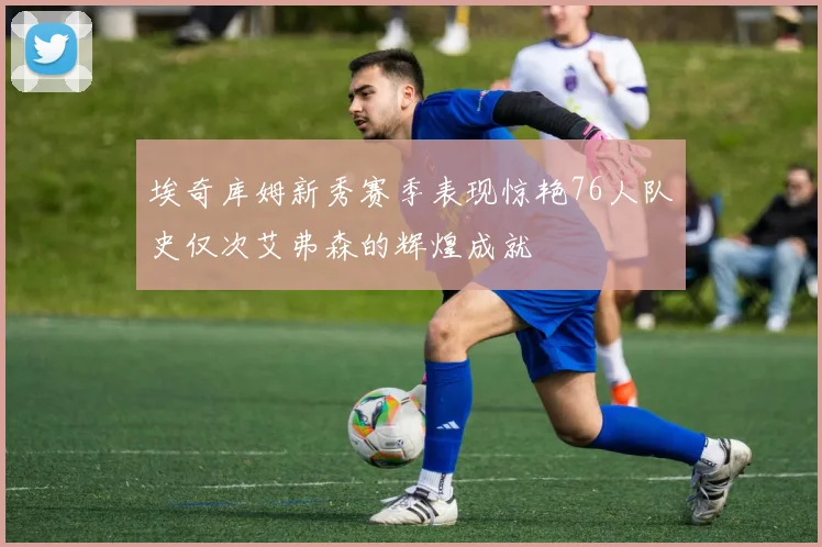 埃奇库姆新秀赛季表现惊艳76人队史仅次艾弗森的辉煌成就